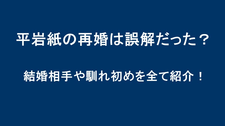 平岩紙の再婚は誤解だった？結婚相手や馴れ初めを全て紹介！