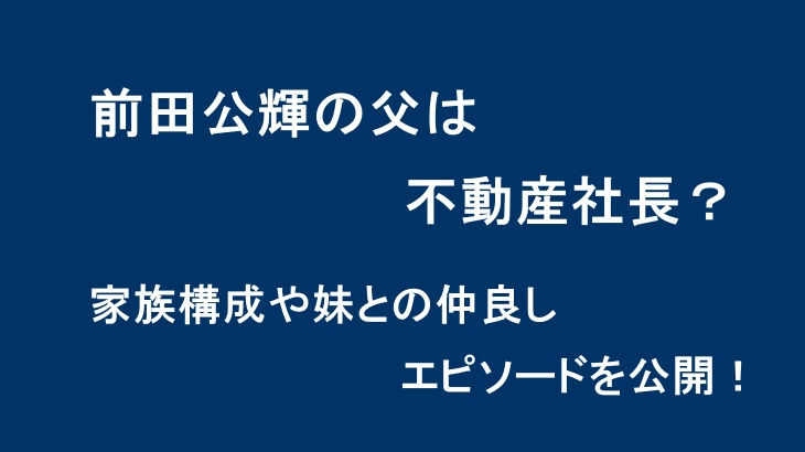 前田公輝の父は不動産社長？家族構成や妹との仲良しエピソードを公開！