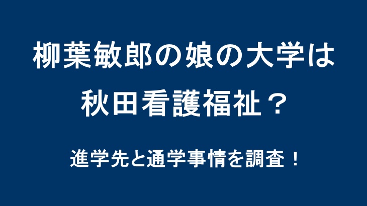 柳葉敏郎の娘の大学は秋田看護福祉？進学先と通学事情を調査！