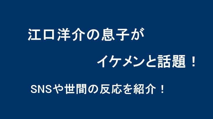江口洋介の息子がイケメンと話題！SNSや世間の反応を紹介！