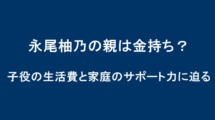 永尾柚乃の親は金持ち？子役の生活費と家庭のサポート力に迫る