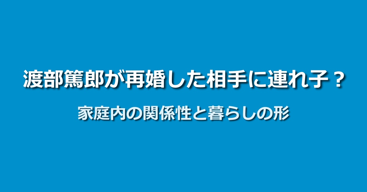 渡部篤郎の再婚相手に連れ子はいる？年齢や家庭内の関係性を整理