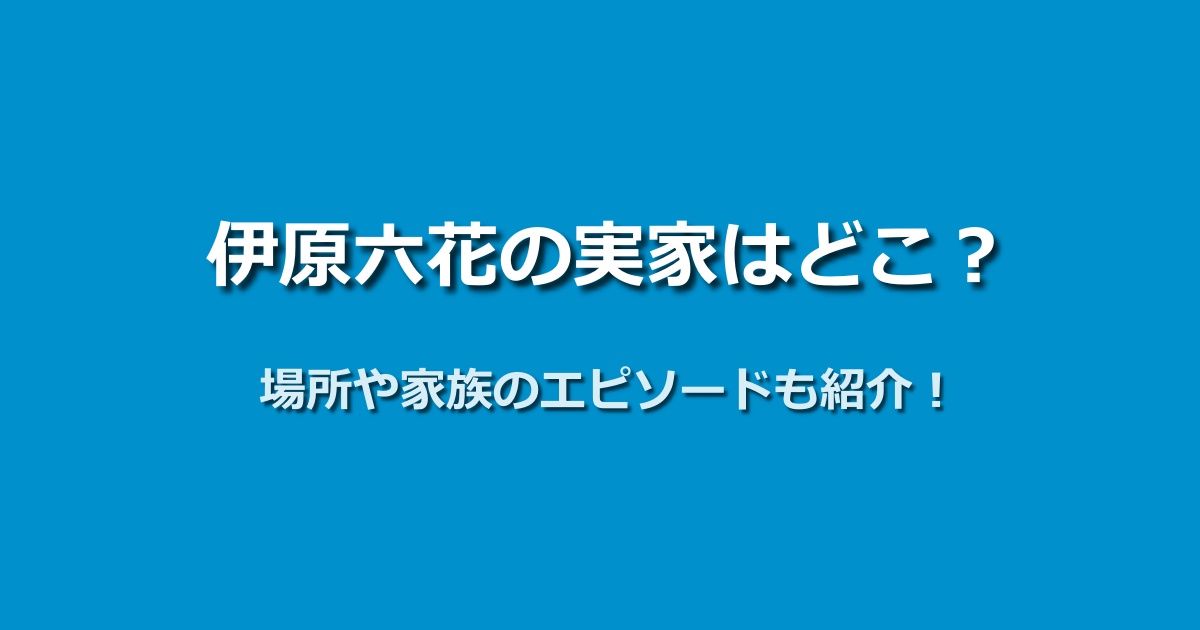 伊原六花の実家はどこ？所在地や家族構成を徹底的に調べてみた！
