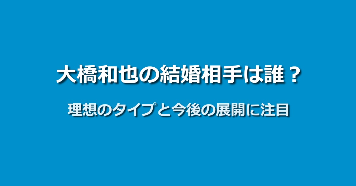 大橋和也の結婚相手の最新情報｜理想のタイプと今後の可能性は？