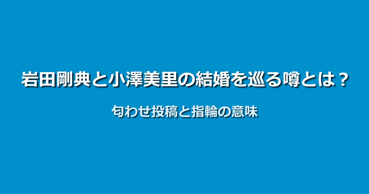 岩田剛典と小澤美里の結婚の真相は？匂わせ投稿と指輪の謎を検証！